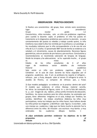 María Duzcelly N. Perfil docente


                           OBSERVACION PRÁCTICA DOCENTE

            1) Realice una característica del grupo, Sexo estrato socio económico,
            lugar                            de                            procedencia.
            Grupo                    escolar                 grado                   1,1
            Característica, niños normales, solo un niño con problemas cognitivos,
            pero cuando la docente capto el problema el niño fue puesto en
            tratamiento se le diagnostico problemas para centrar la atención, se para
            constantemente del puesto es rebelde y trabaja cuando quiere, la niña
            Estefanny nava edad 6 años fue remitida por la profesora a un psicólogo y
            los resultados indicaron que la niña correspondiente a la de una de una
            niña de 5,3 / 5.11años. CI aproximado 989° test de familia se evidencia a la
            soledad y el retraimiento, causas de abandonamiento. Reconoce figuras
            geométricas, esta en proceso de pre-lectura y pre-escritura. Conclusiones y
            recomendaciones se recomienda valoración de terapias de lenguaje.
            Desde las terapias y las adecuaciones se ha superado mucho , el grupo
            es                                  mixto
            Edades       de    los     niños    estudiantes     de    6     a7      años
            Lugar      de     residencia:    sector     aledaño      ala     institución
            Historial                                                        académico
            Solo existe un niño con problema cognitivo, grado 1-1
            Cohabitan en le aula de clase durante las horas asignadas por el
            programa académico, alas 9 am ,la profesora les reparte el refrigerio ,
            refresco , pan y fruta, después salen al recreo. El refrigerio lo envía la
            alcaldía de Pereira, se compone de refresco pan, y frutas

            2) Que modelo pedagógico se evidencia en la practica dentro del aula?
            El modelo que evidencie, el critico Maneja material sencillo,
            las letras las acompaña de figuras, como la v, con la foto del viaducto,
            la ,a , con imagen de ala, tablero , utiliza cartilla ministerio de educación,
            Santillana, las mesas escolares para los niños estudiar, las acomodan por
            grupos, tiene diferentes imágenes en el aula, trabaja con fonética, los
            sonidos, identifican las silabas .enseñanza didáctica, los niños muy
            participativos, revisa los trabajos que los niños hacen, hace talleres donde
            los niños pintan las imágenes y identifican cada figura y la escriben , cada
            uno maneja sus cuadernos, ( algo que me llamo mucho la atención fue la
            diferencia entre los niños de inclusión una escritura muy bonita y muy
            ordenados         los       cuadernos      dibujos       bonitos.      )

            3) ¿Que actividades permiten evidenciar los objetivos de la EBP
            propuestos                        en                          el
            Articulo                                                     20.
Licenciada en básica primaria, en la u. Del Quindío.
 