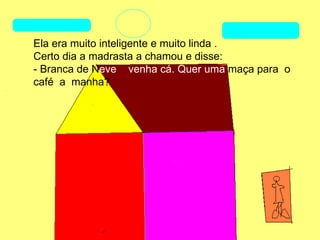 Ela era muito inteligente e muito linda .
Certo dia a madrasta a chamou e disse:
- Branca de Neve venha cá. Quer uma maça para o
café a manha?
 