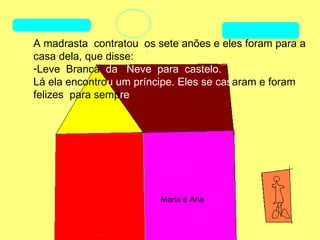 A madrasta contratou os sete anões e eles foram para a
casa dela, que disse:
-Leve Branca da Neve para castelo.
Lá ela encontrou um príncipe. Eles se casaram e foram
felizes para sempre.




                         Maria e Ana
 