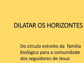 DILATAR OS HORIZONTES
Do círculo estreito da família
biológica para a comunidade
dos seguidores de Jesus
 