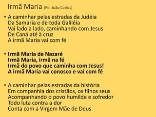 Irmã Maria (Pe. João Carlos)
• A caminhar pelas estradas da Judéia
Da Samaria e de toda Galiléia
Vai lado a lado, caminhando com Jesus
De Caná até à cruz
A irmã Maria vai com fé
• Irmã Maria de Nazaré
Irmã Maria, irmã na fé
Irmã do povo que caminha com Jesus!
A irmã Maria vai conosco e vai com fé
• A caminhar pelas estradas da história
Em companhia dos cristãos, os filhos seus
Acompanhando o povo humilde e sofredor
Todo luta contra a dor
Conta com a Virgem Mãe de Deus
 