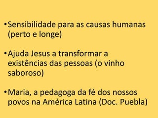 •Sensibilidade para as causas humanas
(perto e longe)
•Ajuda Jesus a transformar a
existências das pessoas (o vinho
saboroso)
•Maria, a pedagoga da fé dos nossos
povos na América Latina (Doc. Puebla)
 