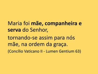 Maria foi mãe, companheira e
serva do Senhor,
tornando-se assim para nós
mãe, na ordem da graça.
(Concílio Vaticano II - Lumen Gentium 63)
 