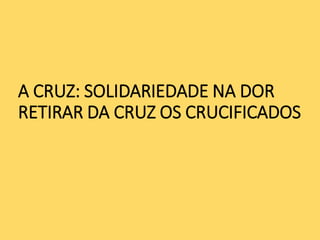 A CRUZ: SOLIDARIEDADE NA DOR
RETIRAR DA CRUZ OS CRUCIFICADOS
 
