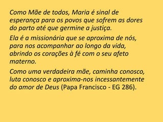 Como Mãe de todos, Maria é sinal de
esperança para os povos que sofrem as dores
do parto até que germine a justiça.
Ela é a missionária que se aproxima de nós,
para nos acompanhar ao longo da vida,
abrindo os corações à fé com o seu afeto
materno.
Como uma verdadeira mãe, caminha conosco,
luta conosco e aproxima-nos incessantemente
do amor de Deus (Papa Francisco - EG 286).
 