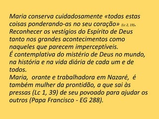 Maria conserva cuidadosamente «todas estas
coisas ponderando-as no seu coração» (Lc 2, 19).
Reconhecer os vestígios do Espírito de Deus
tanto nos grandes acontecimentos como
naqueles que parecem imperceptíveis.
É contemplativa do mistério de Deus no mundo,
na história e na vida diária de cada um e de
todos.
Maria, orante e trabalhadora em Nazaré, é
também mulher da prontidão, a que sai às
pressas (Lc 1, 39) de seu povoado para ajudar os
outros (Papa Francisco - EG 288).
 