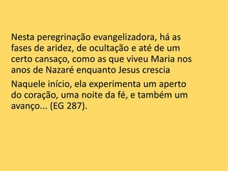 Nesta peregrinação evangelizadora, há as
fases de aridez, de ocultação e até de um
certo cansaço, como as que viveu Maria nos
anos de Nazaré enquanto Jesus crescia
Naquele início, ela experimenta um aperto
do coração, uma noite da fé, e também um
avanço... (EG 287).
 