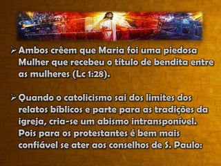 Quando o catolicismo sai dos limites dos relatos bíblicos e parte para as tradições da igreja, cria-se um abismo intransponível. Pois para os protestantes é bem mais confiável se ater aos conselhos de S. Paulo:“...Para que em nós aprendais a não ir além do que está escrito...” (I Cor. 4:6)II – Mariologia CatólicaHistória (estória) contada pela Tradição  sem o respaldo da Bíblia. Há seis Marias mencionadas na Bíblia. Mas a que nos interessa é Maria, a mulher escolhida por Deus e altamente favorecida, a virgem – “a mãe da humanidade de Jesus”.Algumas “teologias” ou “dogmas marianas” ensinados pelo Catecismo inspirados na Tradiçãoe no Magistério da Igreja.Maria, “Mãe da Igreja”Para os católicos Maria é a mãe da Igreja cristã. Este dogma foi proclamado pelo Papa Paulo VI em 21 de novembro de 1964.“A Igreja... Torna-se também ela Mãe por meio da palavra de Deus que ela recebe na fé, pois pela pregação e pelo Batismo ela gera para a vida nova e imortal os filhos concebidos pelo Espírito Santo e nascidos de Deus”. – Catecismo da Igreja Católica, p. 143
