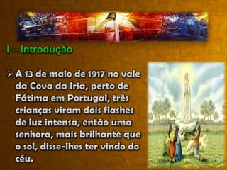 I – IntroduçãoA 13 de maio de 1917 no vale da Cova da Iria, perto de Fátima em Portugal, três crianças viram dois flashes de luz intensa, então uma senhora, mais brilhante que o sol, disse-lhes ter vindo do céu.Revelou-lhes então os três segredos que incluíam a conversão da Rússia. O que se passa com Maria? Por que dois bilhões de “Aves Marias” são rezadas diariamente?