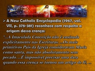 Que os irmãos de Jesus eram mais velhos. A atitude deles tentando repreendê-Lo com severidade e procurando interferir em Sua conduta (Jo 7:3, 4). Tais atitudes somente seriam cabíveis a irmãos mais velhos, segundo o costume da época. Esses irmãos de Jesus, mais tarde vieram a crer nEle e estavam entre aqueles que viram a ascensão de Jesus e foram batizados com o Espírito Santo no Pentecostes (At 1:14).5) A Assunção de MariaDogma em que Maria ascendeu ao Céu de forma corpória.O Papa Pio XII, conhecido como o “papa mariano”, em 1º de novembro de 1950 fez o pronunciamento de que o corpo de Maria ressuscitou da sepultura logo depois que morreu, que o seu corpo e alma se reuniram e que ela foi elevada e entronizada como “Rainha do Universo”. Quem não aceitasse este dogma estava totalmente desviado da fé divina e católica.“Finalmente, a Imaculada Virgem, preservada imune de toda mancha da culpa original, terminado o curso da vida terrestre, foi assunta em corpo e alma à glória celeste. E para que mais plenamente estivesse conforme a seu Filho, Senhor dos senhores e vencedor do pecado e da morte, foi exaltada pelo Senhor como Rainha do Universo”. (Catecismo..., p. 273)