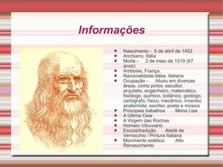 Informações Nascimento - 5 de abril de 1452 Anchiano, Itália Morte - 2 de maio de 1519 (67 anos) Amboise, França. Nacionalidade-Itália- Italiano Ocupação - Atuou em diversas áreas, como pintor, escultor, arquiteto, engenheiro, matemático, fisiólogo, químico, botânico, geólogo, cartógrafo, físico, mecânico, inventor, anatomista, escritor, poeta e músico Principais trabalhos Mona Lisa A Última Ceia A Virgem das Rochas Homem Vitruviano Escola/tradição Ateliê de Verrocchio / Pintura Italiana Movimento estético Alto Renascimento