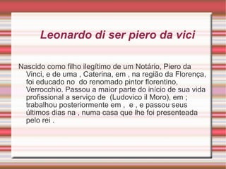 Leonardo di ser piero da vici Nascido como filho ilegítimo de um Notário, Piero da Vinci, e de uma , Caterina, em , na região da Florença, foi educado no do renomado pintor florentino, Verrocchio. Passou a maior parte do início de sua vida profissional a serviço de (Ludovico il Moro), em ; trabalhou posteriormente em , e , e passou seus últimos dias na , numa casa que lhe foi presenteada pelo rei .