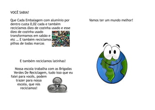 VOCÊ SABIA?

Que Cada Embalagem com alumínio por        Vamos ter um mundo melhor!
dentro custa 0,02 cada e também
reciclamos óleo de cozinha usado e esse
óleo de cozinha usado
transformamos em sabão e
etc … E também reciclamos
pilhas de todas marcas




      E também reciclamos latinhas!

   Nossa escola trabalha com as Brigadas
  Verdes De Reciclagem, tudo isso que eu
falei para vocês, podem
    trazer para nossa
     escola, que nós
       reciclamos!
 