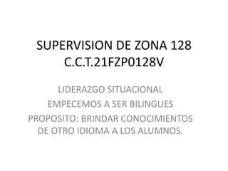 SUPERVISION DE ZONA 128
C.C.T.21FZP0128V
LIDERAZGO SITUACIONAL
EMPECEMOS A SER BILINGUES
PROPOSITO: BRINDAR CONOCIMIENTOS
DE OTRO IDIOMA A LOS ALUMNOS.
 