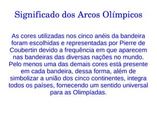 Significado dos Arcos Olímpicos
As cores utilizadas nos cinco anéis da bandeira
foram escolhidas e representadas por Pierre de
Coubertin devido a frequência em que aparecem
nas bandeiras das diversas nações no mundo.
Pelo menos uma das demais cores está presente
em cada bandeira, dessa forma, além de
simbolizar a união dos cinco continentes, integra
todos os países, fornecendo um sentido universal
para as Olimpíadas.
 