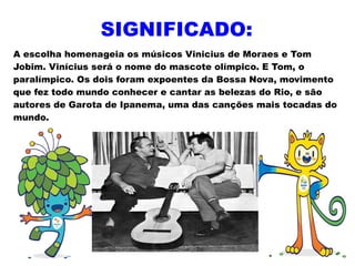 SIGNIFICADO:
A escolha homenageia os músicos Vinicius de Moraes e Tom
Jobim. Vinícius será o nome do mascote olímpico. E Tom, o
paralímpico. Os dois foram expoentes da Bossa Nova, movimento
que fez todo mundo conhecer e cantar as belezas do Rio, e são
autores de Garota de Ipanema, uma das canções mais tocadas do
mundo.
 