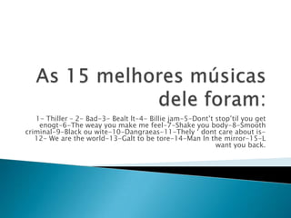 1- Thiller – 2- Bad-3- Bealt lt-4- Billie jam-5-Dont’t stop’til you get
    enogt-6-The weay you make me feel-7-Shake you body-8-Smooth
criminal-9-Black ou wite-10-Dangraeas-11-Thely ‘ dont care about is-
   12- We are the world-13-Galt to be tore-14-Man ln the mirror-15-L
                                                          want you back.
 