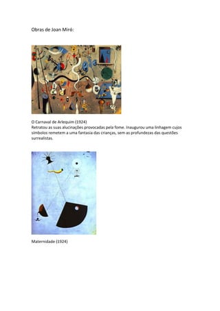 Obras de Joan Miró:




O Carnaval de Arlequim (1924)
Retratou as suas alucinações provocadas pela fome. Inaugurou uma linhagem cujos
símbolos remetem a uma fantasia das crianças, sem as profundezas das questões
surrealistas.




Maternidade (1924)
 