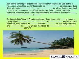 São Tomé e Príncipe, oficialmente República Democrática de São Tomé e
Príncipe, é um estado insular localizado no Golfo da Guiné, composto por duas
ilhas principais (Ilha de São Tomé e Ilha do Príncipe) e várias ilhotas, num total
de 1001 km², com cerca de 160 mil habitantes. Estado insular, não tem
fronteiras terrestres, mas situa-se relativamente próximo das costas do Gabão,
Guiné Equatorial, Camarões e Nigéria.
As ilhas de São Tomé e Príncipe estiveram desabitadas até 1470, quando os
navegadores portugueses João de Santarém e Pedro Escobar as descobriram.
Foi então, uma colónia de Portugal desde o século XV até sua independência
em 12 de julho de 1975. É um dos membros da Comunidade dos Países de
Língua Portuguesa (CPLP).
 