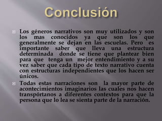  Los géneros narrativos son muy utilizados y son 
los mas conocidos ya que son los que 
generalmente se dejan en las escuelas. Pero es 
importante saber que lleva una estructura 
determinada donde se tiene que plantear bien 
para que tenga un mejor entendimiento y a su 
vez saber que cada tipo de texto narrativo cuenta 
con estructuras independientes que los hacen ser 
únicos. 
 Todas estas narraciones son la mayor parte de 
acontecimientos imaginarios las cuales nos hacen 
transpórtanos a diferentes contextos para que la 
persona que lo lea se sienta parte de la narración. 
 