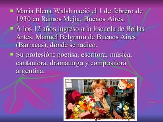 María Elena Walsh nació el 1 de febrero de 1930 en Ramos Mejía, Buenos Aires. A los 12 años ingresó a la Escuela de Bellas Artes, Manuel Belgrano de Buenos Aires (Barracas), donde se radicó. Su profesión: poetisa, escritora, música, cantautora, dramaturga y compositora argentina. 