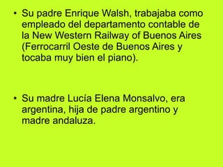 Su padre Enrique Walsh, trabajaba como empleado del departamento contable de la New Western Railway of Buenos Aires (Ferrocarril Oeste de Buenos Aires y tocaba muy bien el piano). Su madre Lucía Elena Monsalvo, era argentina, hija de padre argentino y madre andaluza. 