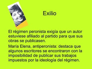 Exilio  El régimen peronista exigía que un autor estuviese afiliado al partido para que sus obras se publicasen.  María Elena, antiperonista: destaca que algunos escritores se encontraron con la imposibilidad de publicar sus trabajos impuestos por la ideología del régimen. 