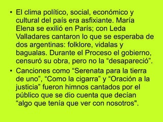 El clima político, social, económico y cultural del país era asfixiante. María Elena se exilió en París; con Leda Valladares cantaron lo que se esperaba de dos argentinas: folklore, vidalas y bagualas. Durante el Proceso el gobierno, censuró su obra, pero no la “desapareció”.  Canciones como “Serenata para la tierra de uno”, “Como la cigarra” y “Oración a la justicia” fueron himnos cantados por el público que se dio cuenta que decían “algo que tenía que ver con nosotros".  