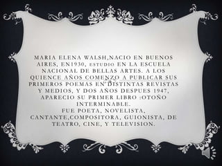 M A R I A E L E N A WA L S H , N A C I O E N B U E N O S
  A IR ES, EN 1930, E S T U DIO EN L A ES CUEL A
    N ACI ON A L D E BEL L A S A RTES. A L OS
QUIENCE AÑOS COMENZO A PUBLICAR SUS
PRIMEROS POEMAS EN DISTINTAS REVISTAS
  Y M ED IOS, Y D OS A Ñ OS D ES PUES 1947,
   A PA R E C I O S U P R I M E R L I B R O : O T O Ñ O
                    INTERMINABLE.
             F U E P O E T A , N OV E L I S T A ,
CANTANTE,COMPOSITORA , GUIONISTA, DE
         T E A T R O, C I N E , Y T E L E V I S I O N .
 