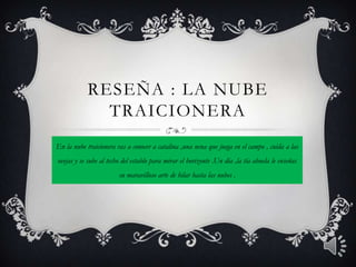 RESEÑA : LA NUBE
              TRAICIONERA
En la nube traicionera vas a conocer a catalina ,una nena que juega en el campo , cuida a las
ovejas y se sube al techo del establo para mirar el horizonte .Un día ,la tía abuela le enseñas
                        su maravilloso arte de hilar hasta las nubes .
 