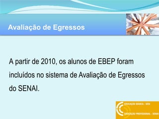 Avaliação de Egressos A   partir de 2010, os alunos de EBEP foram incluídos no sistema de Avaliação de Egressos do SENAI. 