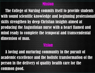 Mission
The College of Nursing commits itself to provide students
with sound scientific knowledge and beginning professional
skills strengthen by deep Christian insights aimed at
producing the Augustinian nurse with a heart flamed and
mind ready to complete the temporal and transcendental
dimension of man.
Vision
A loving and nurturing community in the pursuit of
academic excellence and the holistic transformation of the
person in the delivery of quality health care for the
common good.

 