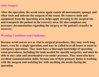 After Surgery
After the operation, the scrub nurse again counts all instruments, sponges and
other tools and informs the surgeon of the count. He removes tools and
equipment from the operating area, helps apply dressing to the surgical site
and transports the patient to the recovery area. He also completes any
necessary documentation regarding the surgery or the patient's transfer to
recovery.
Working Conditions and Challenges
Because scrub nurses are so vital to surgical procedures, they may work long
hours, even for a single operation, and may be called in at all hours to assist in
emergency operations. They must have a thorough knowledge of operating
room procedures, including the tools needed for specific surgeries, and must be
able to stay calm and clearheaded even under pressure. They must also have
excellent communication skills, because one of their primary duties is working
with the surgeon and assisting her with anything she needs during the
operation.

 