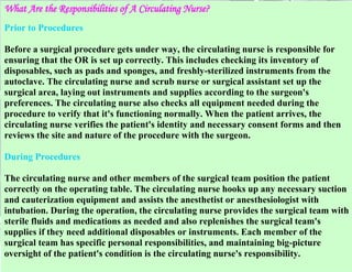 What Are the Responsibilities of A Circulating Nurse?
Prior to Procedures
Before a surgical procedure gets under way, the circulating nurse is responsible for
ensuring that the OR is set up correctly. This includes checking its inventory of
disposables, such as pads and sponges, and freshly-sterilized instruments from the
autoclave. The circulating nurse and scrub nurse or surgical assistant set up the
surgical area, laying out instruments and supplies according to the surgeon's
preferences. The circulating nurse also checks all equipment needed during the
procedure to verify that it's functioning normally. When the patient arrives, the
circulating nurse verifies the patient's identity and necessary consent forms and then
reviews the site and nature of the procedure with the surgeon.
During Procedures
The circulating nurse and other members of the surgical team position the patient
correctly on the operating table. The circulating nurse hooks up any necessary suction
and cauterization equipment and assists the anesthetist or anesthesiologist with
intubation. During the operation, the circulating nurse provides the surgical team with
sterile fluids and medications as needed and also replenishes the surgical team's
supplies if they need additional disposables or instruments. Each member of the
surgical team has specific personal responsibilities, and maintaining big-picture
oversight of the patient's condition is the circulating nurse's responsibility.

 