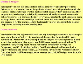 Outside of Surgery
Perioperative nurses also play a role in patient care before and after procedures.
Before surgery, a nurse draws up the patient's plan of care and spends time with him
to ensure that any allergies or other health-related issues are fully documented. After
surgery, the circulating nurse helps the anesthetist with tube removal, oversees the
patient's removal to a post-anesthesia recovery area, updates the post-anesthesia nurse
on the patient's condition and helps the scrub nurse and other staff to clean the room
and prepare it for the next procedure. Perioperative nurses also might help monitor
the patient's recovery over the ensuing days.
Career Overview
Perioperative nurses begin their careers like any other registered nurse, by earning an
associate or bachelor's degree in nursing and then passing the national licensing
examination. Nurses who display an aptitude for surgical work can specialize in that
area. After a minimum of two years and 2,400 hours' experience, with at least 50
percent in the operating room, nurses can test for certification through the
Competency and Credentialing Institute. Certification is optional but can lead to
improved income and advancement. A 2011 salary survey by the Association of peri
Operative Registered Nurses reported an average salary of $67,800 per year for stafflevel nurses.

 
