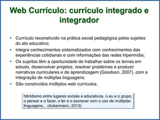 Web Currículo: currículo integrado e
integrador
 Currículo reconstruído na prática social pedagógica pelos sujeitos
do ato educativo;
 integra conhecimentos sistematizados com conhecimentos das
experiências cotidianas e com informações das redes hipermídia;
 Os sujeitos têm a oportunidade de trabalhar sobre os temas em
estudo, desenvolver projetos, resolver problemas e produzir
narrativas curriculares e de aprendizagem (Goodson, 2007), com a
integração de múltiplas linguagens.
 São construídos múltiplos web currículos.
hibridismo entre lugares sociais e educativos, o eu e o grupo,
o pensar e o fazer, o ler e o escrever com o uso de múltiplas
linguagens... (Ackermann, 2013)
 