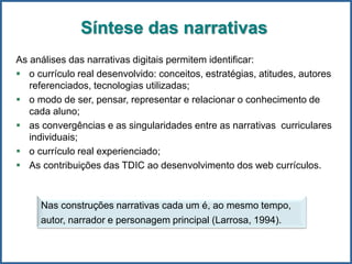 Síntese das narrativas
As análises das narrativas digitais permitem identificar:
 o currículo real desenvolvido: conceitos, estratégias, atitudes, autores
referenciados, tecnologias utilizadas;
 o modo de ser, pensar, representar e relacionar o conhecimento de
cada aluno;
 as convergências e as singularidades entre as narrativas curriculares
individuais;
 o currículo real experienciado;
 As contribuições das TDIC ao desenvolvimento dos web currículos.
Nas construções narrativas cada um é, ao mesmo tempo,
autor, narrador e personagem principal (Larrosa, 1994).
 