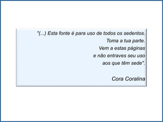 "(...) Esta fonte é para uso de todos os sedentos.
Toma a tua parte.
Vem a estas páginas
e não entraves seu uso
aos que têm sede".
Cora Coralina
 