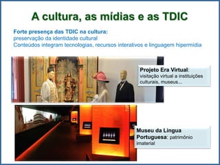 A cultura, as mídias e as TDIC
Forte presença das TDIC na cultura:
preservação da identidade cultural
Conteúdos integram tecnologias, recursos interativos e linguagem hipermídia
Projeto Era Virtual:
visitação virtual a instituições
culturais, museus...
Museu da Língua
Portuguesa: patrimônio
imaterial
 
