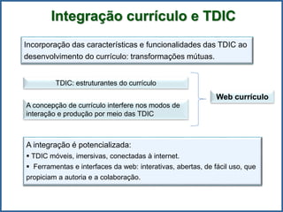Integração currículo e TDIC
Incorporação das características e funcionalidades das TDIC ao
desenvolvimento do currículo: transformações mútuas.
A integração é potencializada:
 TDIC móveis, imersivas, conectadas à internet.
 Ferramentas e interfaces da web: interativas, abertas, de fácil uso, que
propiciam a autoria e a colaboração.
TDIC: estruturantes do currículo
A concepção de currículo interfere nos modos de
interação e produção por meio das TDIC
Web currículo
 