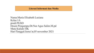 Nama:Maria Elisabeth Lusiana
Kelas:1A
prodi:PGSD
Dosen Pengampu:Dr.Nur Agus Salim.M.pd
Mata Kuliah:TIK
Hari/Tanggal:Juma’at,05 november 2021
Literasi Informasi dan Media
 