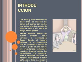 INTRODU
CCION
Los niños y niñas menores de
cinco años no conocen las
partes del cuerpo por mucho
que se les oriente o enseñe la
maestra este si no recibe el
apoyo de sus padres.
Existen distintas teorías del
cuerpo humano como
veremos a continuación
Según Darwin el hombre
defiende de un antepasado
coN un pareciendo mucho al
mono, a partir de allí hemos
ido evolucionando adaptando
nuestros órganos según las
necesidades que teníamos,
Para el cristiano Dios creo al
hombre modelándolo a partir
del barro, e hizo a al mujer a
 