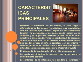 CARACTERIST
ICAS
PRINCIPALES
Mediante la utilización de su cuerpo, el niño llega a
diferenciarse de los demás y a relacionar sus movimientos
con los efectos que causan. Según va descubriéndose,
también va percatándose de cómo puede actuar en su
ambiente y se dirige a las personas y a las cosas de forma
selectiva y diferenciada. Tener la oportunidad de acercarse
al niño y conocer más de su persona a través de dinámicas
que puedan ayudar al niño a socializar con su entorno y
soltarse, poder tener confianza de la educadora de algunas
dificultades que se pueda presentar y afectar el proyecto
El conocimiento oportuno del niño o niña de su cuerpo
La ayuda de dinámicas le ayudara para poder lograr el
entendimiento del tema
El contenido de la intención nos ayudara a favorecer y
 