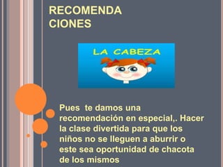 RECOMENDA
CIONES
Pues te damos una
recomendación en especial,. Hacer
la clase divertida para que los
niños no se lleguen a aburrir o
este sea oportunidad de chacota
de los mismos
 