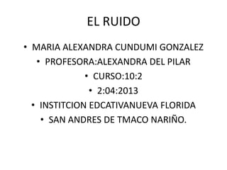 EL RUIDO
• MARIA ALEXANDRA CUNDUMI GONZALEZ
   • PROFESORA:ALEXANDRA DEL PILAR
              • CURSO:10:2
               • 2:04:2013
  • INSTITCION EDCATIVANUEVA FLORIDA
    • SAN ANDRES DE TMACO NARIÑO.
 