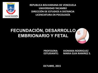 REPUBLICA BOLIVARIANA DE VENEZUELA
UNIVERSIDAD YACAMBÚ
DIRECCIÓN DE ESTUDIOS A DISTANCIA
LICENCIATURA EN PSICOLOGÍA
FECUNDACIÓN, DESARROLLO
EMBRIONARIO Y FETAL
PROFESORA: XIOMARA RODRIGUEZ
ESTUDIANTE: MARIA ELVA RAMIREZ S.
OCTUBRE, 2015
 