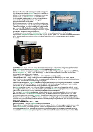 Las computadoras de la tercera generación emergieron
con el desarrollo de los circuitos integrados (pastillas de
silicio) en las cuales se colocan miles de componentes
electrónicos,en una integración en miniatura.Las
computadoras nuevamente se hicieron más pequeñas,
más rápidas,desprendían menos calor yeran
energéticamente más eficientes.
El descubrimiento en 1958 del primer Circuito Integrado
(Chip) por el ingeniero Jack S. Kilby (nacido en 1928) de
Texas Instruments,asícomo los trabajos que realizaba,
por su parte, el Dr. RobertNoyce de Fairchild Semicon
ductors,acerca de los circuitos integrados,dieron origen
a la tercera generación de computadoras.
Antes del advenimiento de los circuitos integrados,las computadoras estaban diseñadas para
aplicaciones matemáticas o de negocios,pero no para las dos cosas.Los circuitos integrados permitieron
a los fabricantes de computadoras incrementar la flexibilidad de los programas,y estandarizar sus
modelos.
La IBM 360 una de las primeras computadoras comerciales que usó circuitos integrados,podía realizar
tanto análisis numéricos como administración ó procesamiento de archivos.
IBM marca el inicio de esta generación,cuando el 7 de abril de 1964 presenta la impresionante IBM 360,
con su tecnología SLT (Solid Logic Technology). Esta máquina causó tal impacto en el mundo de la
computación que se fabricaron más de
30000,al grado que IBM llegó a conocerse como sinónimo de computación.
También en ese año,Control Data Corporation presenta la supercomputadora CDC 6600,que se
consideró como la más poderosa de las computadoras de la época,ya que tenía la capacidad de ejecutar
unos 3 000 000 de instrucciones por segundo (mips).
Se empiezan a utilizar los medios magnéticos de almacenamiento,como cintas magnéticas de 9 canales,
enormes discos rígidos,etc. Algunos sistemas todavía usan las tarjetas perforadas para la entrada de
datos,pero las lectoras de tarjetas ya alcanzan velocidades respetables.
Los clientes podían escalar sus sistemas 360 a modelos IBMde mayor tamaño y podían todavía correr
sus programas actuales.Las computadoras trabajaban a tal velocidad que proporcionaban la capacidad
de correr más de un programa de manera simultánea (multiprogramación).
Por ejemplo la computadora podía estar calculando la nomina yaceptando pedidos al mismo tiempo.
Minicomputadoras,Con la introducción del modelo 360 IBM acaparó el 70% del mercado,para evitar
competir directamente con IBM la empresa Digital EquipmentCorporation DEC redirigió sus esfuerzos
hacia computadoras pequeñas.Mucho menos costosas de comprar y de operar que las computadoras
grandes,las minicomputadoras se desarrollaron durante la segunda generación pero alcanzaron sumador
auge entre 1960 y 70.
CUARTA GENERACIÓN (1971 a 1981)
Microprocesador , Chips de memoria,Microminiaturización
Dos mejoras en la tecnología de las computadoras marcan el inicio de la cuarta generación:el reemplazo
de las memorias con núcleos magnéticos,por las de chips de silicio y la colocación de Muchos más
componentes en un Chip:producto de la microminiaturización de los circuitos electrónicos.El tamaño
reducido del microprocesador y de chips hizo posible la creación de las computadoras personales (PC)
 
