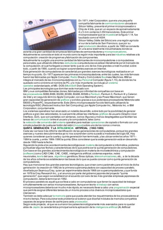 En 1971,intel Corporation,que era una pequeña
compañía fabricante de semiconductores ubicada en
Silicon Valley, presenta el primer microprocesador o
Chip de 4 bits,que en un espacio de aproximadamente
4 x 5 mm contenía 2 250 transistores.Este primer
microprocesador que se muestra en la figura 1.14, fue
bautizado como el 4004.
Silicon Valley (Valle del Silicio) era una región agrícola
al sur de la bahía de San Francisco,que por su
gran producción de silicio,a partir de 1960 se convierte
en una zona totalmente industrializada donde se
asienta una gran cantidad de empresas fabricantes de semiconductores y microprocesadores.
Actualmente es conocida en todo el mundo como la región más importante para lasindustrias relativas a la
computación:creación de programas yfabricación de componentes.
Actualmente ha surgido una enorme cantidad de fabricantes de microcomputadoras o computadoras
personales,que utilizando diferentes estructuras o arquitecturas se pelean literalmente por el mercado de
la computación,el cual ha llegado a crecer tanto que es uno de los más grandes a nivel mundial;sobre
todo, a partir de 1990, cuando se logran sorprendentes avances en Internet.
Esta generación de computadoras se caracterizó por grandes avances tecnológicos realizados en un
tiempo muycorto. En 1977 aparecen las primeras microcomputadoras,entre las cuales,las más famosas
fueron las fabricadas por Apple Computer, Radio Shack y Commodore Busíness Machines.IBM se
integra al mercado de las microcomputadoras con su Personal Computer (figura 1.15),de donde les ha
quedado como sinónimo el nombre de PC,y lo más importante;se incluye un sistema
operativo estandarizado,el MS- DOS (MicroSoft Disk Operating System).
Las principales tecnologías que dominan este mercado son:
IBM y sus compatibles llamadas clones,fabricadas por infinidad de compañías con base en
los procesadores 8088,8086,80286,80386,80486,80586 o Pentium,Pentium II, Pentium III y Celeron
de Intel y en segundo término Apple Computer,con sus Macintosh y las Power Macintosh,que tienen
gran capacidad de generación de gráficos y sonidos gracias a sus poderosos procesadores Motorola serie
68000 y PowerPC,respectivamente.Este último microprocesador ha sido fabricado utilizando la
tecnología RISC (Reduced Instruc tion Set Computing),por Apple Computer Inc., Motorola Inc. e IBM
Corporation,conjuntamente.
Los sistemas operativos han alcanzado un notable desarrollo,sobre todo por la posibilidad de generar
gráficos a gran des velocidades,lo cual permite utilizar las interfaces gráficas de usuario (Graphic User
Interface, GUI), que son pantallas con ventanas,iconos (figuras) y menús desplegables que facilitan las
tareas de comunicación entre el usuario y la computadora,tales como
la selección de comandos del sistema operativo para realizar operaciones de copiado o formato con una
simple pulsación de cualquier botón del ratón (mouse) sobre uno de los iconos o menús.
QUINTA GENERACIÓN Y LA INTELIGENCIA ARTIFICIAL (1982-1989)
Cada vez se hace más difícil la identificación de las generaciones de computadoras,porque los grandes
avances y nuevos descubrimientos ya no nos sorprenden como sucedió a mediados del siglo XX. Hay
quienes consideran que la cuarta y quinta generación han terminado,y las ubican entre los años 1971 -
1984 la cuarta, y entre 1984-1990 la quinta.Ellos consideran que la sexta generación está en desarrollo
desde 1990 hasta la fecha.
Siguiendo la pista a los acontecimientos tecnológicos en materia de computación e informática,podemos
puntualizar algunas fechas y características de lo que podría ser la quinta generación de computadoras.
Con base en los grandes acontecimientos tecnológicos en materia de microelectrónica y computación
(software) como CADI CAM, CAE, CASE, inteligencia artificial,sistemas expertos,redes
neuronales, teoría del caos, algoritmos genéticos,fibras ópticas, telecomunicaciones,etc., a de la década
de los años ochenta se establecieron las bases de lo que se puede conocer como quinta generación de
computadoras.
Hay que mencionar dos grandes avances tecnológicos,que sirvan como parámetro para el inicio de dicha
generación:la creación en 1982 de la primera supercomputadora con capacidad de proceso paralelo,
diseñada por SeymouyCray, quien ya experimentaba desde 1968 con supercomputadoras,y que funda
en 1976 la Cray Research Inc.; y el anuncio por parte del gobierno japonés del proyecto "quinta
generación",que según se estableció en el acuerdo con seis de las más grandes empresas japonesas de
computación,debería terminar en 1992.
El proceso paralelo es aquél que se lleva a cabo en computadoras que tienen la capacidad de trabajar
simultáneamente con varios microprocesadores.Aunque en teoría el trabajo con varios
microprocesadores debería ser mucho más rápido,es necesario llevar a cabo una programación especial
que permita asignar diferentes tareas de un mismo proceso a los diversos microprocesadores que
intervienen.
También se debe adecuar la memoria para que pueda atender los requerimientos de los procesadores al
mismo tiempo.Para solucionar este problema se tuvieron que diseñar módulos de memoria compartida
capaces de asignar áreas de caché para cada procesador.
Según este proyecto, al que se sumaron los países tecnológicamente más avanzados para no quedar
atrás de Japón,la característica principal sería la aplicación de la inteligencia artificial (Al,Artificial
 