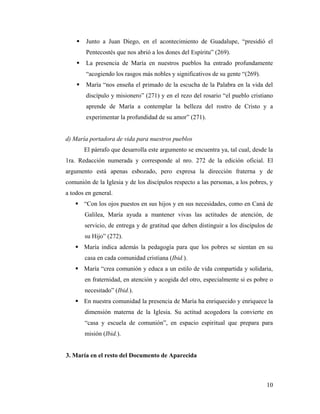    Junto a Juan Diego, en el acontecimiento de Guadalupe, “presidió el
        Pentecostés que nos abrió a los dones del Espíritu” (269).
       La presencia de María en nuestros pueblos ha entrado profundamente
        “acogiendo los rasgos más nobles y significativos de su gente “(269).
       María “nos enseña el primado de la escucha de la Palabra en la vida del
        discípulo y misionero” (271) y en el rezo del rosario “el pueblo cristiano
        aprende de María a contemplar la belleza del rostro de Cristo y a
        experimentar la profundidad de su amor” (271).


d) María portadora de vida para nuestros pueblos
        El párrafo que desarrolla este argumento se encuentra ya, tal cual, desde la
1ra. Redacción numerada y corresponde al nro. 272 de la edición oficial. El
argumento está apenas esbozado, pero expresa la dirección fraterna y de
comunión de la Iglesia y de los discípulos respecto a las personas, a los pobres, y
a todos en general.
    “Con los ojos puestos en sus hijos y en sus necesidades, como en Caná de
        Galilea, María ayuda a mantener vivas las actitudes de atención, de
        servicio, de entrega y de gratitud que deben distinguir a los discípulos de
        su Hijo” (272).
    María indica además la pedagogía para que los pobres se sientan en su
        casa en cada comunidad cristiana (Ibid.).
    María “crea comunión y educa a un estilo de vida compartida y solidaria,
        en fraternidad, en atención y acogida del otro, especialmente si es pobre o
        necesitado” (Ibid.).
    En nuestra comunidad la presencia de María ha enriquecido y enriquece la
        dimensión materna de la Iglesia. Su actitud acogedora la convierte en
        “casa y escuela de comunión”, en espacio espiritual que prepara para
        misión (Ibid.).


3. María en el resto del Documento de Aparecida



                                                                                 10
 