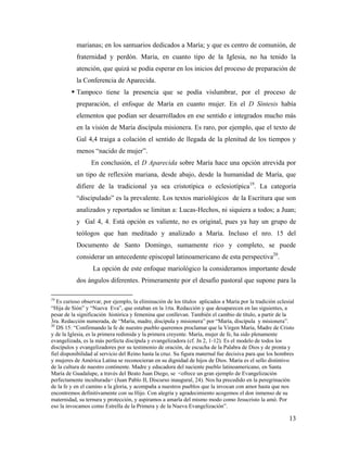 marianas; en los santuarios dedicados a María; y que es centro de comunión, de
           fraternidad y perdón. María, en cuanto tipo de la Iglesia, no ha tenido la
           atención, que quizá se podía esperar en los inicios del proceso de preparación de
           la Conferencia de Aparecida.
          Tampoco tiene la presencia que se podía vislumbrar, por el proceso de
           preparación, el enfoque de María en cuanto mujer. En el D Síntesis había
           elementos que podían ser desarrollados en ese sentido e integrados mucho más
           en la visión de María discípula misionera. Es raro, por ejemplo, que el texto de
           Gal 4,4 traiga a colación el sentido de llegada de la plenitud de los tiempos y
           menos “nacido de mujer”.
                  En conclusión, el D Aparecida sobre María hace una opción atrevida por
           un tipo de reflexión mariana, desde abajo, desde la humanidad de María, que
           difiere de la tradicional ya sea cristotípica o eclesiotípica19. La categoría
           “discipulado” es la prevalente. Los textos mariológicos de la Escritura que son
           analizados y reportados se limitan a: Lucas-Hechos, ni siquiera a todos; a Juan;
           y Gal 4, 4. Está opción es valiente, no es original, pues ya hay un grupo de
           teólogos que han meditado y analizado a María. Incluso el nro. 15 del
           Documento de Santo Domingo, sumamente rico y completo, se puede
           considerar un antecedente episcopal latinoamericano de esta perspectiva20.
                  La opción de este enfoque mariológico la consideramos importante desde
           dos ángulos diferentes. Primeramente por el desafío pastoral que supone para la

19
   Es curioso observar, por ejemplo, la eliminación de los títulos aplicados a María por la tradición eclesial
“Hija de Sión” y “Nueva Eva”, que estaban en la 1rta. Redacción y que desaparecen en las siguientes, a
pesar de la significación histórica y femenina que conllevan. También el cambio de título, a partir de la
3ra. Redacción numerada, de “María, madre, discípula y misionera” por “María, discípula y misionera”.
20
   DS 15: “Confirmando la fe de nuestro pueblo queremos proclamar que la Virgen María, Madre de Cristo
y de la Iglesia, es la primera redimida y la primera creyente. María, mujer de fe, ha sido plenamente
evangelizada, es la más perfecta discípula y evangelizadora (cf. Jn 2, 1-12). Es el modelo de todos los
discípulos y evangelizadores por su testimonio de oración, de escucha de la Palabra de Dios y de pronta y
fiel disponibilidad al servicio del Reino hasta la cruz. Su figura maternal fue decisiva para que los hombres
y mujeres de América Latina se reconocieran en su dignidad de hijos de Dios. María es el sello distintivo
de la cultura de nuestro continente. Madre y educadora del naciente pueblo latinoamericano, en Santa
María de Guadalupe, a través del Beato Juan Diego, se <ofrece un gran ejemplo de Evangelización
perfectamente inculturada> (Juan Pablo II, Discurso inaugural, 24). Nos ha precedido en la peregrinación
de la fe y en el camino a la gloria, y acompaña a nuestros pueblos que la invocan con amor hasta que nos
encontremos definitivamente con su Hijo. Con alegría y agradecimiento acogemos el don inmenso de su
maternidad, su ternura y protección, y aspiramos a amarla del mismo modo como Jesucristo la amó. Por
eso la invocamos como Estrella de la Primera y de la Nueva Evangelización”.

                                                                                                           13
 
